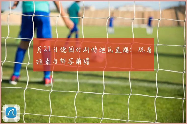 月21日德国对科特迪瓦直播：观看指南与阵容前瞻