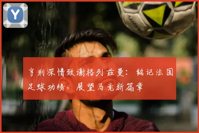 亨利深情致谢格列兹曼：铭记法国足球功绩，展望马竞新篇章