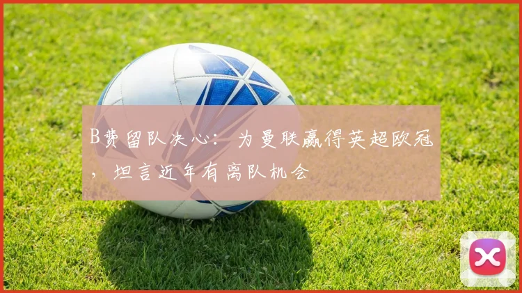 B费留队决心：为曼联赢得英超欧冠，坦言近年有离队机会