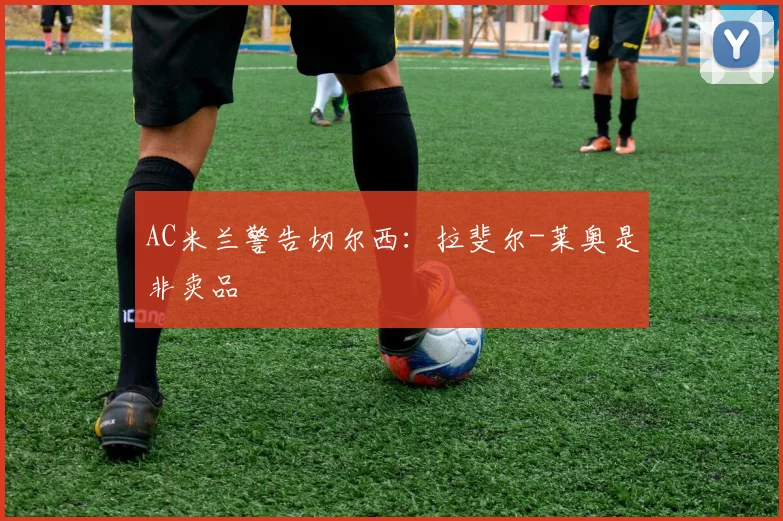 AC米兰警告切尔西：拉斐尔-莱奥是非卖品