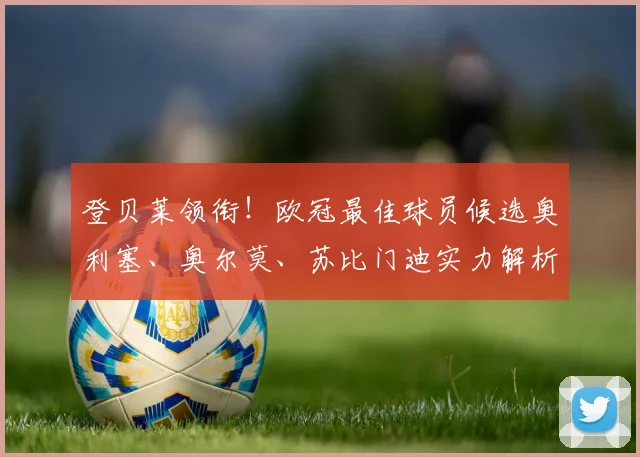 登贝莱领衔！欧冠最佳球员候选奥利塞、奥尔莫、苏比门迪实力解析