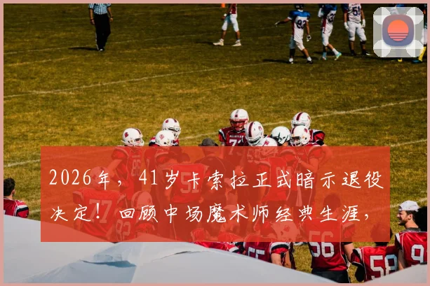 2026年，41岁卡索拉正式暗示退役决定！回顾中场魔术师经典生涯，他对阿森纳究竟意味着什么？