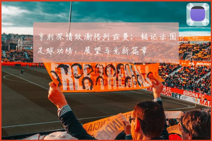 亨利深情致谢格列兹曼：铭记法国足球功绩，展望马竞新篇章